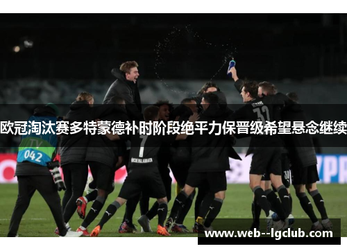 欧冠淘汰赛多特蒙德补时阶段绝平力保晋级希望悬念继续 欧冠淘汰赛多特蒙德补时阶段绝平力保晋级希望悬念继续